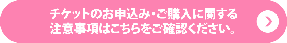 チケットのお申込み・ご購入に関する注意事項はこちらをご確認ください。