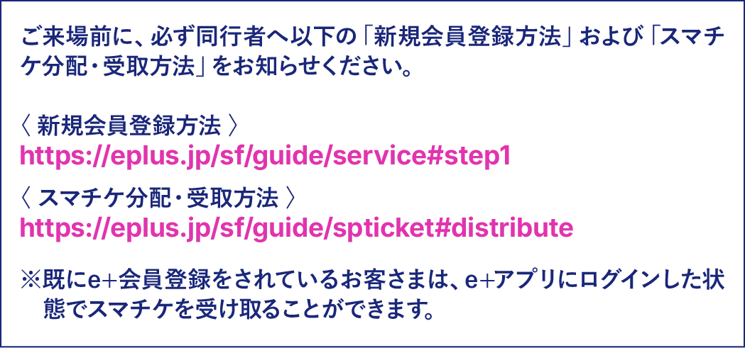 ご来場前に、必ず同行者へ新規会員登録方法およびスマチケ分配・受取方法をお知らせください。既にe+会員登録をされているお客さまは、e+アプリにログインした状態でスマチケを受け取ることができます。