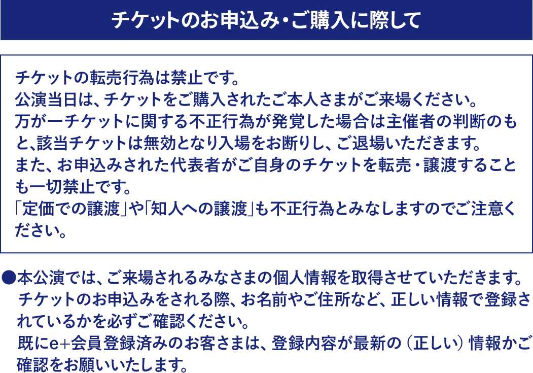 チケットのお申込み・ご購入に際して。チケットの転売行為は禁止です。公演当日はチケットをご購入されたご本人さまがご来場ください。不正行為が発覚した場合は入場をお断りし、ご退場いただきます。代表者がご自身のチケットを転売・譲渡することは一切禁止です。定価での譲渡や知人への譲渡も不正行為とみなされます。ご来場されるみなさまの個人情報を取得させていただきます。氏名・住所などを正しい情報で登録し、既に会員登録済みの方は登録内容が最新かをご確認ください。