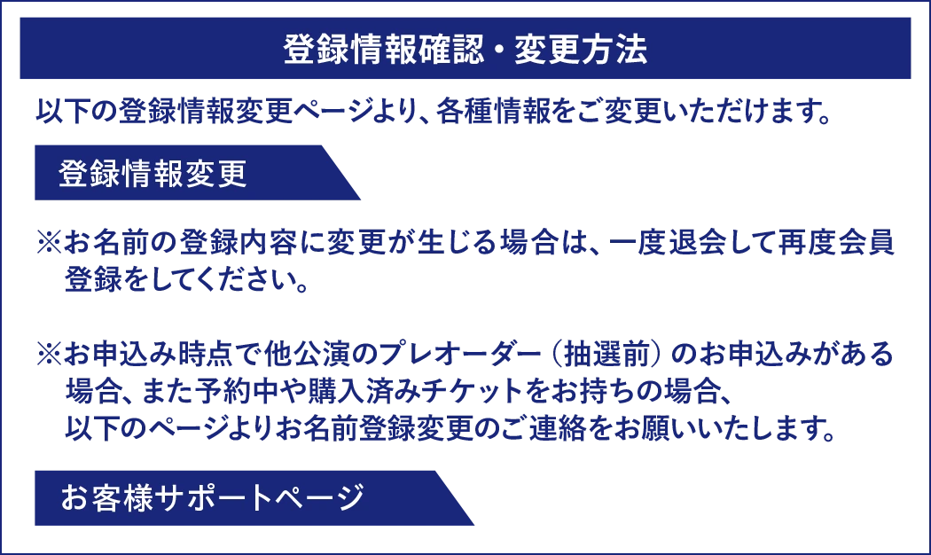 登録情報確認・変更方法。以下の登録情報変更ページより、各種情報をご変更いただけます。お名前の登録内容に変更が生じる場合は、一度退会して再度会員登録をしてください。お申込み時点で他公演のプレオーダー（抽選前）のお申込みがある場合、また予約中や購入済みチケットをお持ちの場合、以下のページよりお名前登録変更のご連絡をお願いいたします。