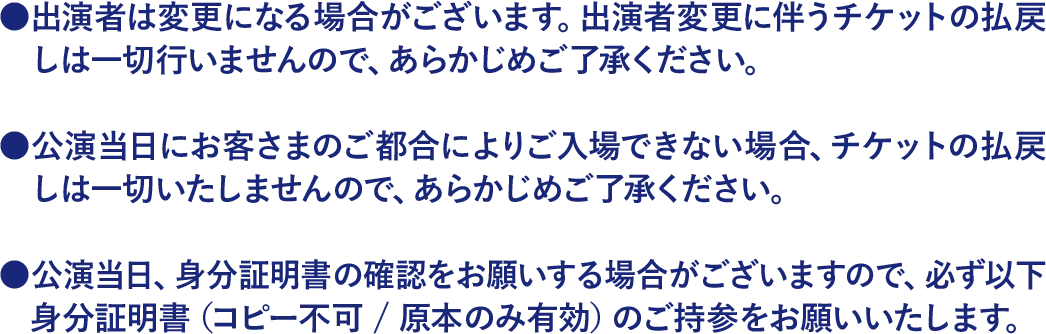 出演者は変更になる場合がございます。出演者変更に伴うチケットの払戻しは一切行いません。公演当日にお客さまのご都合によりご入場できない場合、チケットの払戻しは一切いたしません。公演当日、身分証明書の確認をお願いする場合がございますので、必ず身分証明書（コピー不可・原本のみ有効）をご持参ください。