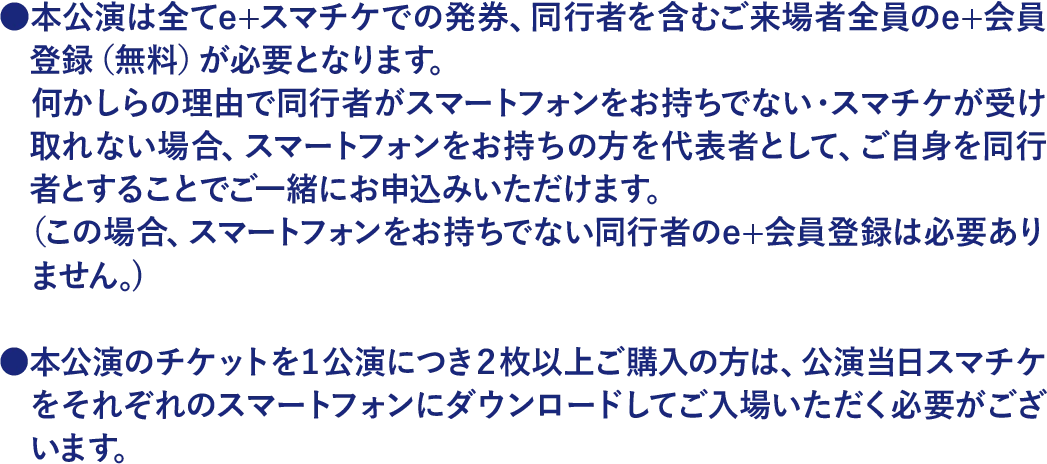 本公演は全てe+スマチケでの発券です。同行者を含むご来場者全員のe+会員登録（無料）が必要です。同行者がスマートフォンをお持ちでない・スマチケを受け取れない場合は、スマートフォンをお持ちの方を代表者として、同行者と一緒にお申込みいただけます（この場合、スマートフォンをお持ちでない同行者のe+会員登録は必要ありません）。1公演につき2枚以上ご購入の方は、公演当日スマチケをそれぞれのスマートフォンにダウンロードしてご入場いただく必要がございます。