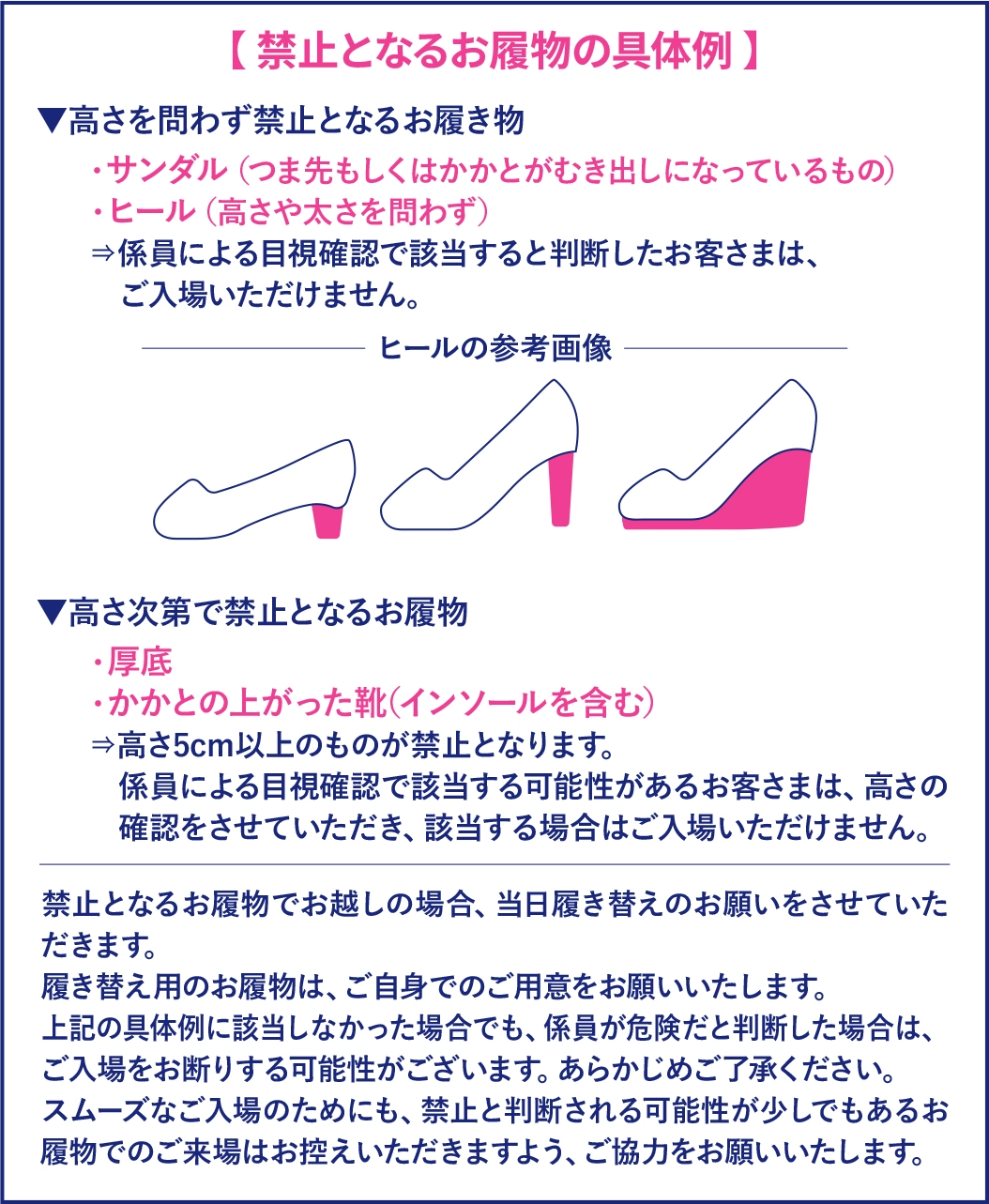 禁止となるお履物の具体例：サンダル（つま先もしくはかかとがむき出しのもの）・ヒール（高さや太さを問わず）は禁止。厚底・かかとの上がった靴（インソールを含む）は高さ5cm以上が禁止となります。係員が危険と判断した場合もご入場をお断りする可能性がございます。履き替え用のお履物はご自身でご用意ください。