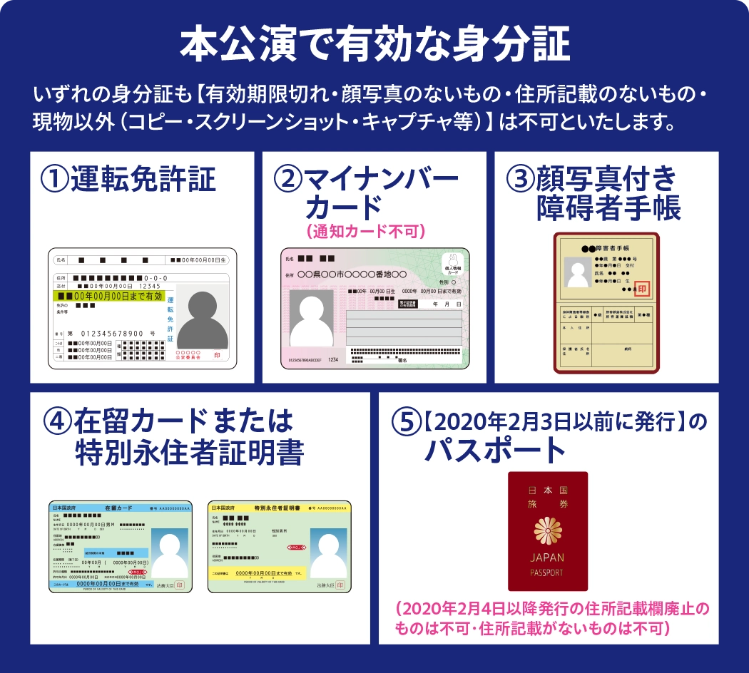 本公演で有効な身分証：運転免許証、マイナンバーカード（通知カード不可）、顔写真付き障害者手帳、在留カードまたは特別永住者証明書、2020年2月3日以前に発行のパスポート。有効期限切れ・顔写真なし・住所記載なし・現物以外は不可。