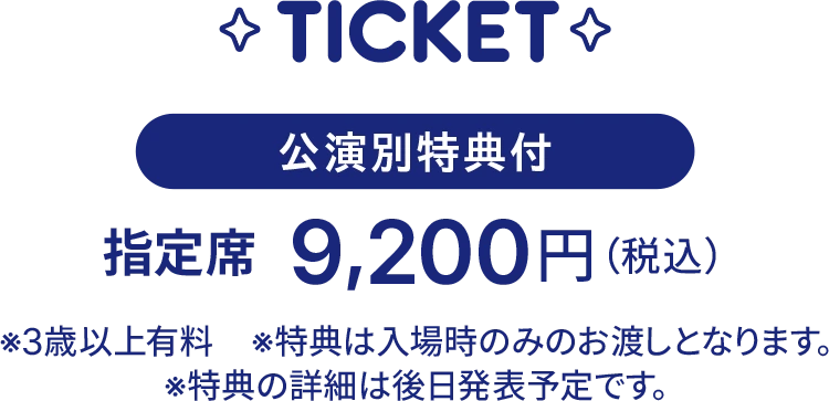 公演別特典付 指定席 9,200円(税込)。3歳以上有料。特典は入場時のみのお渡しとなります。特典の詳細は後日発表予定です。
