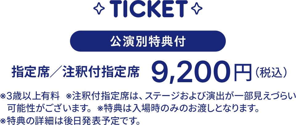 公演別特典付 指定席/注釈付指定席 9,200円(税込)。3歳以上有料。注釈付指定席は、ステージおよび演出が一部見えづらい可能性がございます。特典は入場時のみのお渡しとなります。特典の詳細は後日発表予定です。