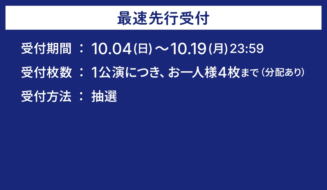 最速先行受付。受付期間:10.04(日)~10.19(月)23:59。受付枚数:1公演につき、お一人様4枚まで(分配あり)。受付方法:抽選。